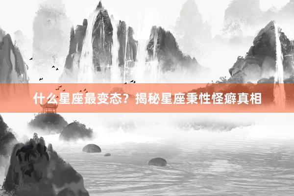 什么星座最变态？揭秘星座秉性怪癖真相